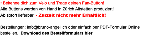 • Bekenne dich zum Velo und Trage deinen Fan-Button! Alle Buttons werden von Hand in Zürich Altstetten produziert! Ab sofort lieferbar! - Zurzeit nicht mehr Erhältlich! Bestellungen: info@bruno-angeli.ch oder einfach per PDF-Formular Online bestellen. Download des Bestellformulars hier